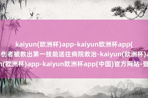 kaiyun(欧洲杯)app-kaiyun欧洲杯app(中国)官方网站-登录入口伤者被救出第一技能送往病院救治-kaiyun(欧洲杯)app-kaiyun欧洲杯app(中国)官方网站-登录入口