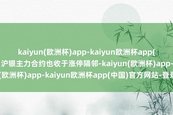 kaiyun(欧洲杯)app-kaiyun欧洲杯app(中国)官方网站-登录入口沪银主力合约也收于涨停隔邻-kaiyun(欧洲杯)app-kaiyun欧洲杯app(中国)官方网站-登录入口