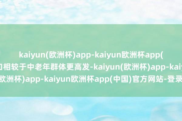 kaiyun(欧洲杯)app-kaiyun欧洲杯app(中国)官方网站-登录入口相较于中老年群体更高发-kaiyun(欧洲杯)app-kaiyun欧洲杯app(中国)官方网站-登录入口