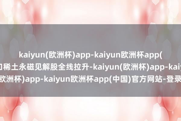 kaiyun(欧洲杯)app-kaiyun欧洲杯app(中国)官方网站-登录入口稀土永磁见解股全线拉升-kaiyun(欧洲杯)app-kaiyun欧洲杯app(中国)官方网站-登录入口