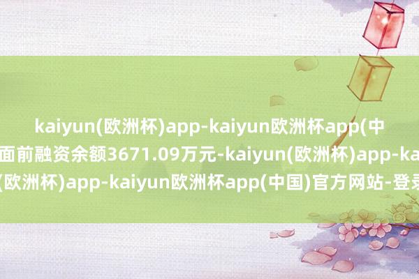 kaiyun(欧洲杯)app-kaiyun欧洲杯app(中国)官方网站-登录入口面前融资余额3671.09万元-kaiyun(欧洲杯)app-kaiyun欧洲杯app(中国)官方网站-登录入口