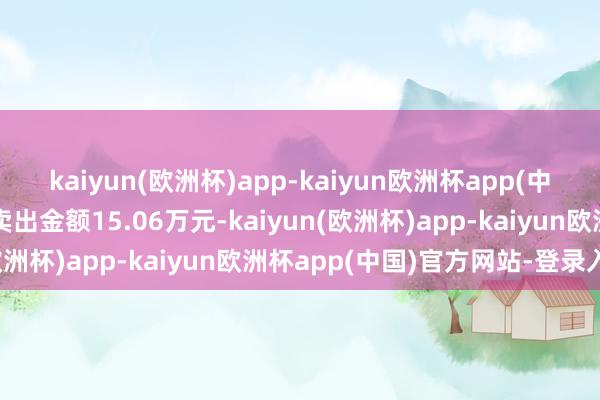 kaiyun(欧洲杯)app-kaiyun欧洲杯app(中国)官方网站-登录入口卖出金额15.06万元-kaiyun(欧洲杯)app-kaiyun欧洲杯app(中国)官方网站-登录入口