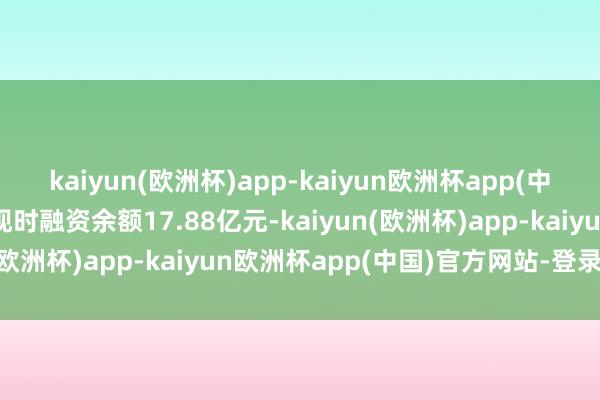 kaiyun(欧洲杯)app-kaiyun欧洲杯app(中国)官方网站-登录入口现时融资余额17.88亿元-kaiyun(欧洲杯)app-kaiyun欧洲杯app(中国)官方网站-登录入口