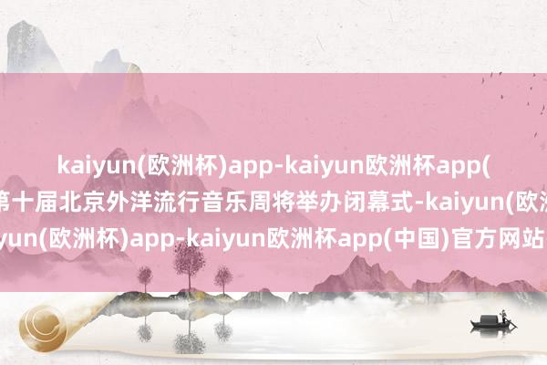 kaiyun(欧洲杯)app-kaiyun欧洲杯app(中国)官方网站-登录入口第十届北京外洋流行音乐周将举办闭幕式-kaiyun(欧洲杯)app-kaiyun欧洲杯app(中国)官方网站-登录入口