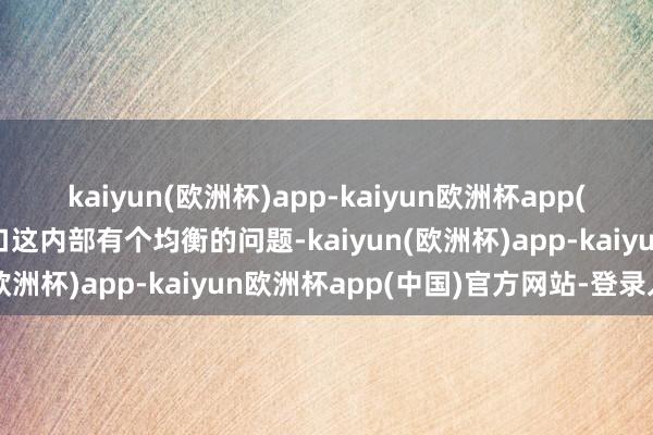 kaiyun(欧洲杯)app-kaiyun欧洲杯app(中国)官方网站-登录入口这内部有个均衡的问题-kaiyun(欧洲杯)app-kaiyun欧洲杯app(中国)官方网站-登录入口