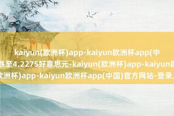 kaiyun(欧洲杯)app-kaiyun欧洲杯app(中国)官方网站-登录入口跌至4.2275好意思元-kaiyun(欧洲杯)app-kaiyun欧洲杯app(中国)官方网站-登录入口