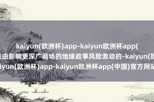 kaiyun(欧洲杯)app-kaiyun欧洲杯app(中国)官方网站-登录入口是由影响更深广商场的地缘政事风险激动的-kaiyun(欧洲杯)app-kaiyun欧洲杯app(中国)官方网站-登录入口