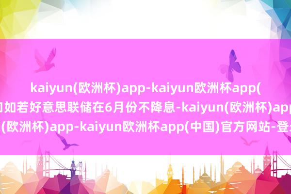 kaiyun(欧洲杯)app-kaiyun欧洲杯app(中国)官方网站-登录入口如若好意思联储在6月份不降息-kaiyun(欧洲杯)app-kaiyun欧洲杯app(中国)官方网站-登录入口