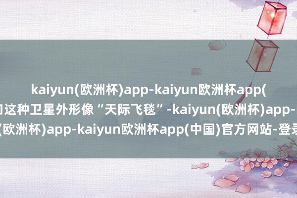 kaiyun(欧洲杯)app-kaiyun欧洲杯app(中国)官方网站-登录入口这种卫星外形像“天际飞毯”-kaiyun(欧洲杯)app-kaiyun欧洲杯app(中国)官方网站-登录入口