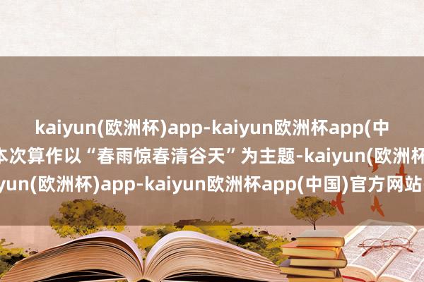 kaiyun(欧洲杯)app-kaiyun欧洲杯app(中国)官方网站-登录入口 　　本次算作以“春雨惊春清谷天”为主题-kaiyun(欧洲杯)app-kaiyun欧洲杯app(中国)官方网站-登录入口