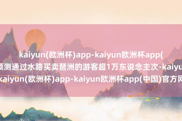 kaiyun(欧洲杯)app-kaiyun欧洲杯app(中国)官方网站-登录入口预测通过水路买卖琶洲的游客超1万东说念主次-kaiyun(欧洲杯)app-kaiyun欧洲杯app(中国)官方网站-登录入口