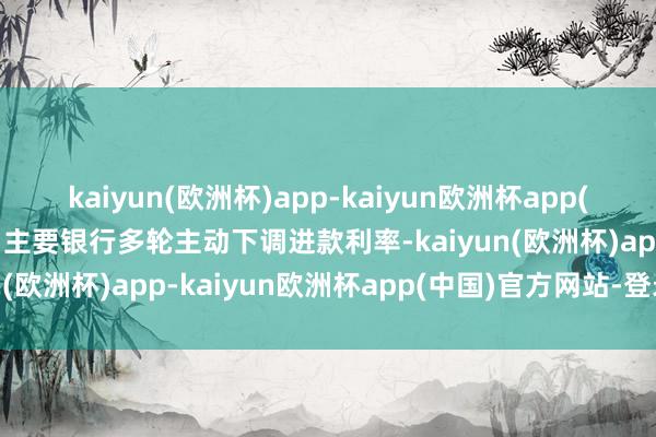 kaiyun(欧洲杯)app-kaiyun欧洲杯app(中国)官方网站-登录入口主要银行多轮主动下调进款利率-kaiyun(欧洲杯)app-kaiyun欧洲杯app(中国)官方网站-登录入口