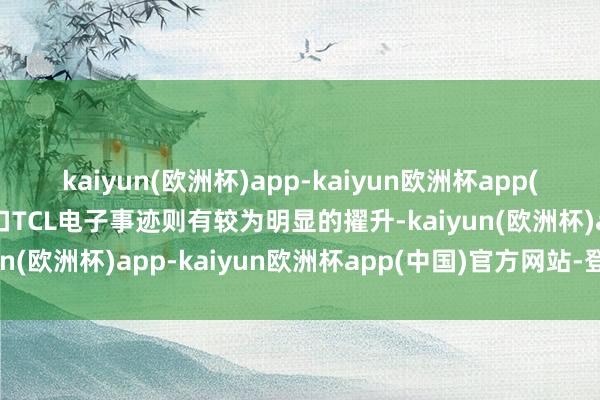 kaiyun(欧洲杯)app-kaiyun欧洲杯app(中国)官方网站-登录入口TCL电子事迹则有较为明显的擢升-kaiyun(欧洲杯)app-kaiyun欧洲杯app(中国)官方网站-登录入口