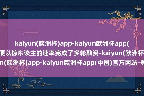 kaiyun(欧洲杯)app-kaiyun欧洲杯app(中国)官方网站-登录入口便以惊东谈主的速率完成了多轮融资-kaiyun(欧洲杯)app-kaiyun欧洲杯app(中国)官方网站-登录入口