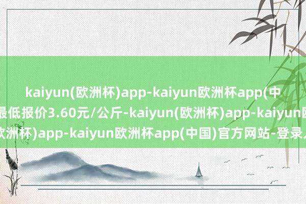 kaiyun(欧洲杯)app-kaiyun欧洲杯app(中国)官方网站-登录入口最低报价3.60元/公斤-kaiyun(欧洲杯)app-kaiyun欧洲杯app(中国)官方网站-登录入口