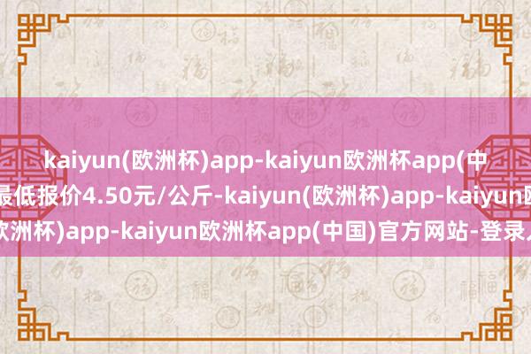 kaiyun(欧洲杯)app-kaiyun欧洲杯app(中国)官方网站-登录入口最低报价4.50元/公斤-kaiyun(欧洲杯)app-kaiyun欧洲杯app(中国)官方网站-登录入口