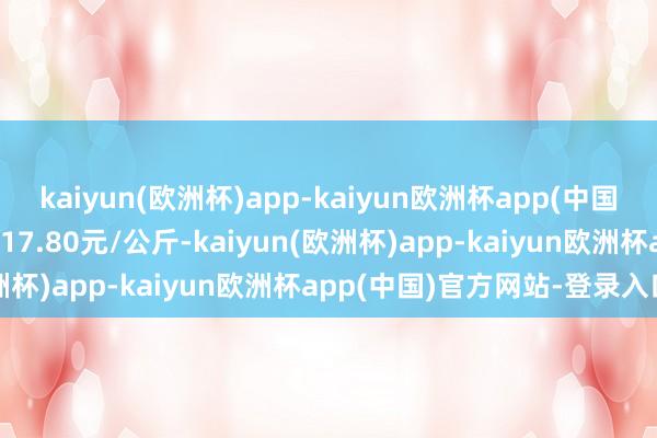 kaiyun(欧洲杯)app-kaiyun欧洲杯app(中国)官方网站-登录入口收支17.80元/公斤-kaiyun(欧洲杯)app-kaiyun欧洲杯app(中国)官方网站-登录入口