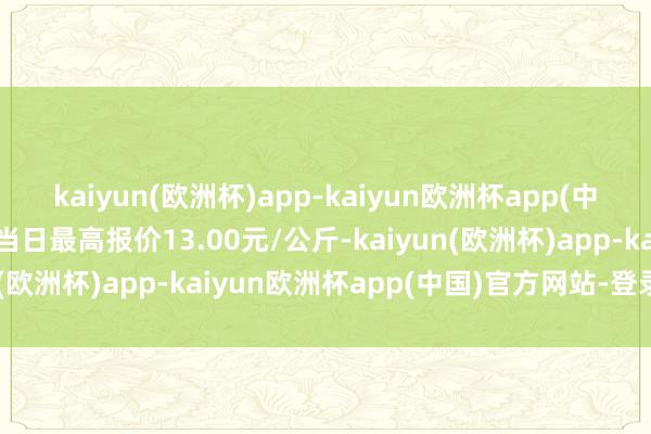 kaiyun(欧洲杯)app-kaiyun欧洲杯app(中国)官方网站-登录入口当日最高报价13.00元/公斤-kaiyun(欧洲杯)app-kaiyun欧洲杯app(中国)官方网站-登录入口