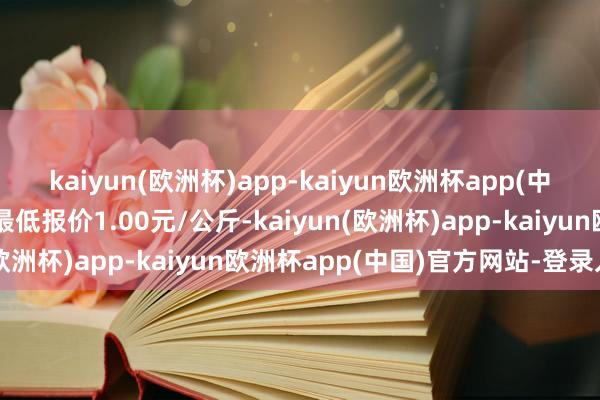 kaiyun(欧洲杯)app-kaiyun欧洲杯app(中国)官方网站-登录入口最低报价1.00元/公斤-kaiyun(欧洲杯)app-kaiyun欧洲杯app(中国)官方网站-登录入口