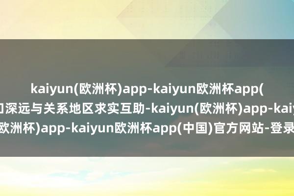 kaiyun(欧洲杯)app-kaiyun欧洲杯app(中国)官方网站-登录入口深远与关系地区求实互助-kaiyun(欧洲杯)app-kaiyun欧洲杯app(中国)官方网站-登录入口