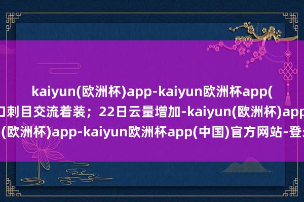 kaiyun(欧洲杯)app-kaiyun欧洲杯app(中国)官方网站-登录入口刺目交流着装；22日云量增加-kaiyun(欧洲杯)app-kaiyun欧洲杯app(中国)官方网站-登录入口