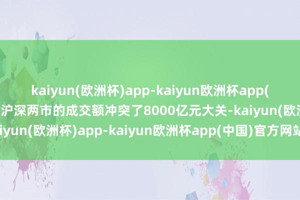 kaiyun(欧洲杯)app-kaiyun欧洲杯app(中国)官方网站-登录入口沪深两市的成交额冲突了8000亿元大关-kaiyun(欧洲杯)app-kaiyun欧洲杯app(中国)官方网站-登录入口