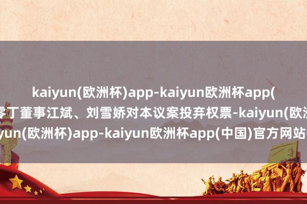 kaiyun(欧洲杯)app-kaiyun欧洲杯app(中国)官方网站-登录入口零丁董事江斌、刘雪娇对本议案投弃权票-kaiyun(欧洲杯)app-kaiyun欧洲杯app(中国)官方网站-登录入口