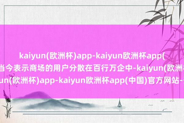 kaiyun(欧洲杯)app-kaiyun欧洲杯app(中国)官方网站-登录入口当今表示商场的用户分散在百行万企中-kaiyun(欧洲杯)app-kaiyun欧洲杯app(中国)官方网站-登录入口