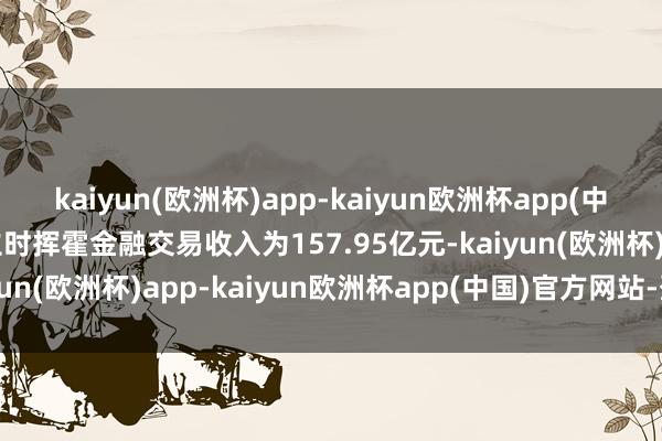 kaiyun(欧洲杯)app-kaiyun欧洲杯app(中国)官方网站-登录入口立时挥霍金融交易收入为157.95亿元-kaiyun(欧洲杯)app-kaiyun欧洲杯app(中国)官方网站-登录入口