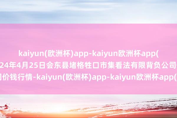 kaiyun(欧洲杯)app-kaiyun欧洲杯app(中国)官方网站-登录入口2024年4月25日会东县堵格牲口市集看法有限背负公司价钱行情-kaiyun(欧洲杯)app-kaiyun欧洲杯app(中国)官方网站-登录入口