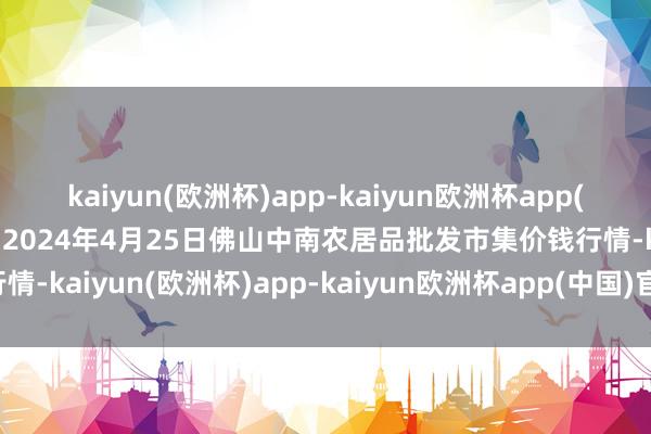 kaiyun(欧洲杯)app-kaiyun欧洲杯app(中国)官方网站-登录入口2024年4月25日佛山中南农居品批发市集价钱行情-kaiyun(欧洲杯)app-kaiyun欧洲杯app(中国)官方网站-登录入口