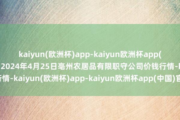 kaiyun(欧洲杯)app-kaiyun欧洲杯app(中国)官方网站-登录入口2024年4月25日亳州农居品有限职守公司价钱行情-kaiyun(欧洲杯)app-kaiyun欧洲杯app(中国)官方网站-登录入口