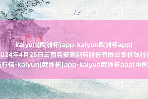 kaiyun(欧洲杯)app-kaiyun欧洲杯app(中国)官方网站-登录入口2024年4月25日云南特安呐制药股份有限公司价钱行情-kaiyun(欧洲杯)app-kaiyun欧洲杯app(中国)官方网站-登录入口