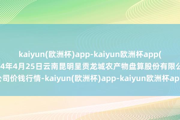 kaiyun(欧洲杯)app-kaiyun欧洲杯app(中国)官方网站-登录入口2024年4月25日云南昆明呈贡龙城农产物盘算股份有限公司价钱行情-kaiyun(欧洲杯)app-kaiyun欧洲杯app(中国)官方网站-登录入口