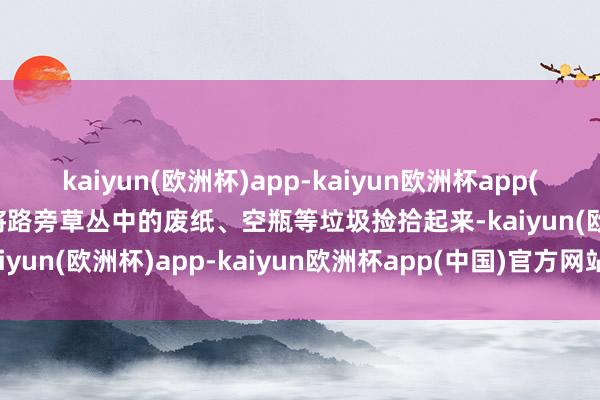 kaiyun(欧洲杯)app-kaiyun欧洲杯app(中国)官方网站-登录入口将路旁草丛中的废纸、空瓶等垃圾捡拾起来-kaiyun(欧洲杯)app-kaiyun欧洲杯app(中国)官方网站-登录入口