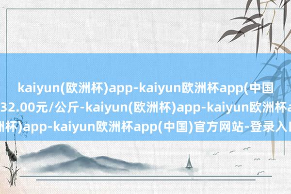 kaiyun(欧洲杯)app-kaiyun欧洲杯app(中国)官方网站-登录入口收支32.00元/公斤-kaiyun(欧洲杯)app-kaiyun欧洲杯app(中国)官方网站-登录入口