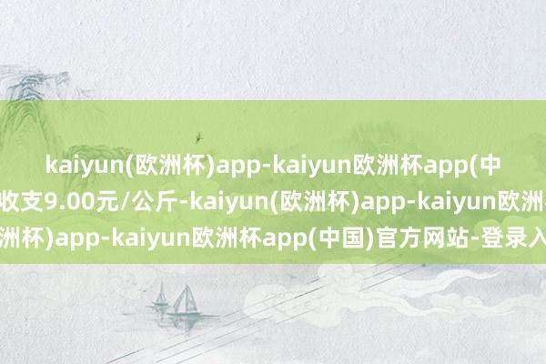 kaiyun(欧洲杯)app-kaiyun欧洲杯app(中国)官方网站-登录入口收支9.00元/公斤-kaiyun(欧洲杯)app-kaiyun欧洲杯app(中国)官方网站-登录入口