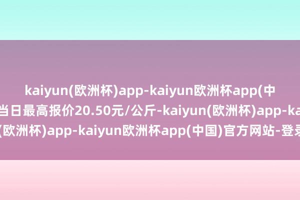 kaiyun(欧洲杯)app-kaiyun欧洲杯app(中国)官方网站-登录入口当日最高报价20.50元/公斤-kaiyun(欧洲杯)app-kaiyun欧洲杯app(中国)官方网站-登录入口