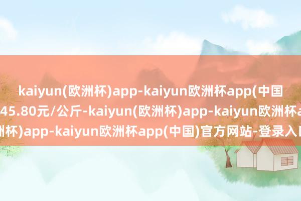 kaiyun(欧洲杯)app-kaiyun欧洲杯app(中国)官方网站-登录入口出入45.80元/公斤-kaiyun(欧洲杯)app-kaiyun欧洲杯app(中国)官方网站-登录入口