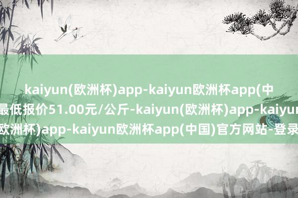 kaiyun(欧洲杯)app-kaiyun欧洲杯app(中国)官方网站-登录入口最低报价51.00元/公斤-kaiyun(欧洲杯)app-kaiyun欧洲杯app(中国)官方网站-登录入口