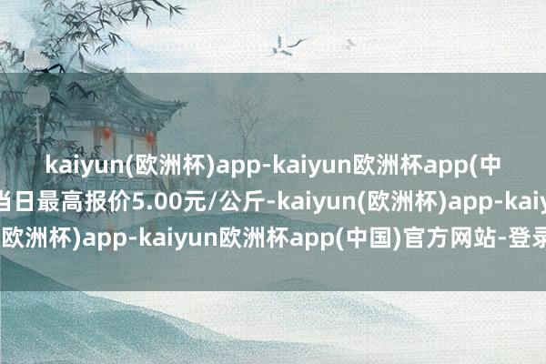 kaiyun(欧洲杯)app-kaiyun欧洲杯app(中国)官方网站-登录入口当日最高报价5.00元/公斤-kaiyun(欧洲杯)app-kaiyun欧洲杯app(中国)官方网站-登录入口