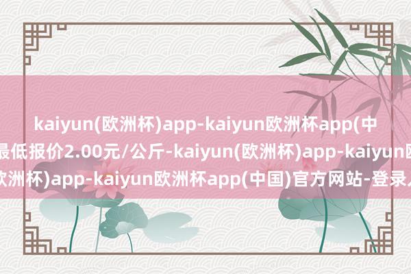 kaiyun(欧洲杯)app-kaiyun欧洲杯app(中国)官方网站-登录入口最低报价2.00元/公斤-kaiyun(欧洲杯)app-kaiyun欧洲杯app(中国)官方网站-登录入口