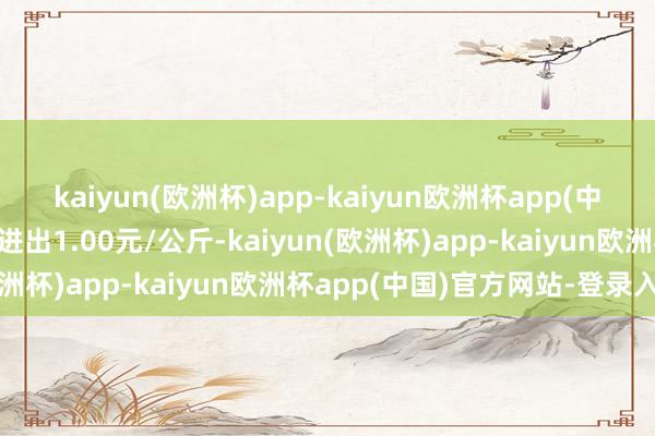 kaiyun(欧洲杯)app-kaiyun欧洲杯app(中国)官方网站-登录入口进出1.00元/公斤-kaiyun(欧洲杯)app-kaiyun欧洲杯app(中国)官方网站-登录入口