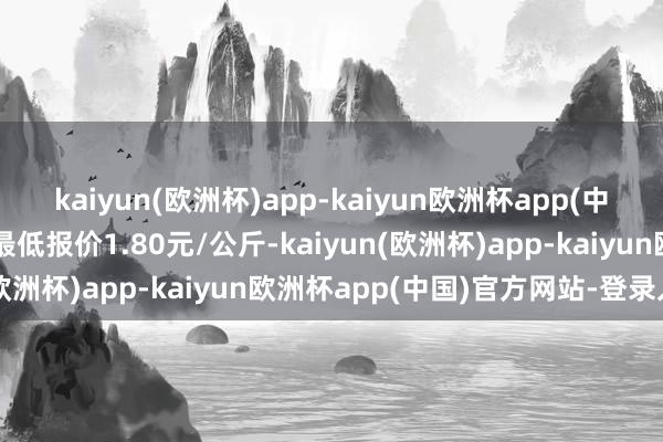 kaiyun(欧洲杯)app-kaiyun欧洲杯app(中国)官方网站-登录入口最低报价1.80元/公斤-kaiyun(欧洲杯)app-kaiyun欧洲杯app(中国)官方网站-登录入口