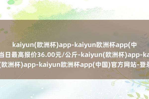 kaiyun(欧洲杯)app-kaiyun欧洲杯app(中国)官方网站-登录入口当日最高报价36.00元/公斤-kaiyun(欧洲杯)app-kaiyun欧洲杯app(中国)官方网站-登录入口