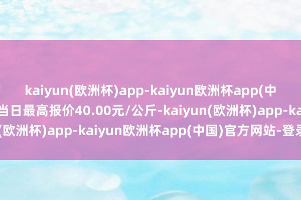 kaiyun(欧洲杯)app-kaiyun欧洲杯app(中国)官方网站-登录入口当日最高报价40.00元/公斤-kaiyun(欧洲杯)app-kaiyun欧洲杯app(中国)官方网站-登录入口