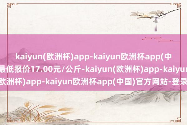 kaiyun(欧洲杯)app-kaiyun欧洲杯app(中国)官方网站-登录入口最低报价17.00元/公斤-kaiyun(欧洲杯)app-kaiyun欧洲杯app(中国)官方网站-登录入口