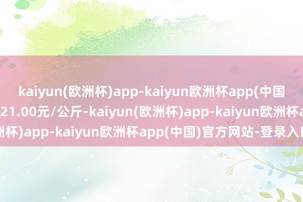 kaiyun(欧洲杯)app-kaiyun欧洲杯app(中国)官方网站-登录入口出入21.00元/公斤-kaiyun(欧洲杯)app-kaiyun欧洲杯app(中国)官方网站-登录入口