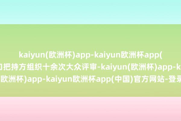 kaiyun(欧洲杯)app-kaiyun欧洲杯app(中国)官方网站-登录入口把持方组织十余次大众评审-kaiyun(欧洲杯)app-kaiyun欧洲杯app(中国)官方网站-登录入口