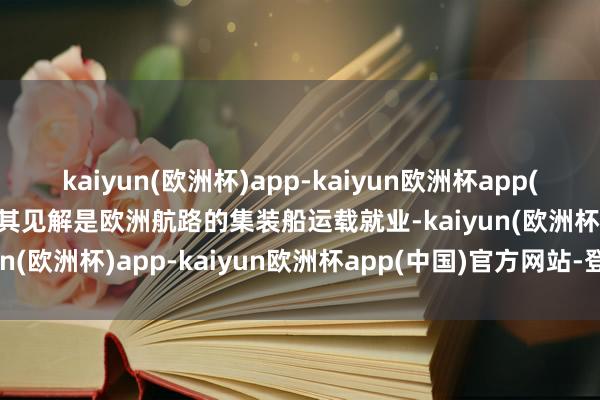 kaiyun(欧洲杯)app-kaiyun欧洲杯app(中国)官方网站-登录入口其见解是欧洲航路的集装船运载就业-kaiyun(欧洲杯)app-kaiyun欧洲杯app(中国)官方网站-登录入口